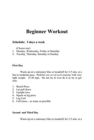 Beginner Workout
Schedule: 3 days a week
(Choose one)
1. Monday, Wednesday, Friday or Saturday
2. Tuesday, Thursday, Saturday or Sunday
First Day
Warm up on a stationary bike or treadmill for 3-5 min. at a
fast to moderate pace. Perform one set of each exercise with very
light weight. 15-20 reps. Do not try to over do it or try to get
sore.
1. Bench Press
2. Lat pull down
3. Upright rows
4. Squats or leg press
5. Leg Curl
6. Calf raises – as many as possible
Second and Third Day
Warm up on a stationary bike or treadmill for 3-5 min. at a
 