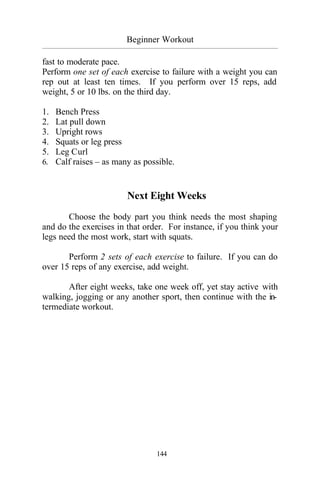 Beginner Workout
_________________________________________________________________________________________
144
fast to moderate pace.
Perform one set of each exercise to failure with a weight you can
rep out at least ten times. If you perform over 15 reps, add
weight, 5 or 10 lbs. on the third day.
1. Bench Press
2. Lat pull down
3. Upright rows
4. Squats or leg press
5. Leg Curl
6. Calf raises – as many as possible.
Next Eight Weeks
Choose the body part you think needs the most shaping
and do the exercises in that order. For instance, if you think your
legs need the most work, start with squats.
Perform 2 sets of each exercise to failure. If you can do
over 15 reps of any exercise, add weight.
After eight weeks, take one week off, yet stay active with
walking, jogging or any another sport, then continue with the in-
termediate workout.
 