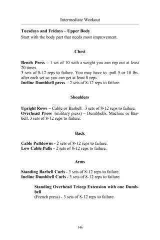 Intermediate Workout
_________________________________________________________________________________________
146
Tuesdays and Fridays – Upper Body
Start with the body part that needs most improvement.
Chest
Bench Press – 1 set of 10 with a weight you can rep out at least
20 times.
3 sets of 8-12 reps to failure. You may have to pull 5 or 10 lbs.
after each set so you can get at least 8 reps.
Incline Dumbbell press – 2 sets of 8-12 reps to failure.
Shoulders
Upright Rows – Cable or Barbell. 3 sets of 8-12 reps to failure.
Overhead Press (military press) – Dumbbells, Machine or Bar-
bell. 3 sets of 8-12 reps to failure.
Back
Cable Pulldowns - 2 sets of 8-12 reps to failure.
Low Cable Pulls - 2 sets of 8-12 reps to failure.
Arms
Standing Barbell Curls - 3 sets of 8-12 reps to failure.
Incline Dumbbell Curls - 3 sets of 8-12 reps to failure.
Standing Overhead Tricep Extension with one Dumb-
bell
(French press) - 3 sets of 8-12 reps to failure.
 