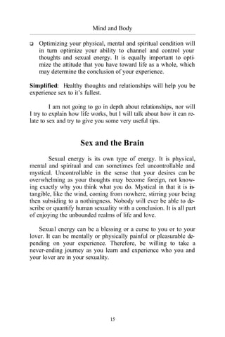15
Mind and Body
_________________________________________________________________________________________
q Optimizing your physical, mental and spiritual condition will
in turn optimize your ability to channel and control your
thoughts and sexual energy. It is equally important to opti-
mize the attitude that you have toward life as a whole, which
may determine the conclusion of your experience.
Simplified: Healthy thoughts and relationships will help you be
experience sex to it’s fullest.
I am not going to go in depth about relationships, nor will
I try to explain how life works, but I will talk about how it can re-
late to sex and try to give you some very useful tips.
Sex and the Brain
Sexual energy is its own type of energy. It is physical,
mental and spiritual and can sometimes feel uncontrollable and
mystical. Uncontrollable in the sense that your desires can be
overwhelming as your thoughts may become foreign, not know-
ing exactly why you think what you do. Mystical in that it is in-
tangible, like the wind, coming from nowhere, stirring your being
then subsiding to a nothingness. Nobody will ever be able to de-
scribe or quantify human sexuality with a conclusion. It is all part
of enjoying the unbounded realms of life and love.
Sexual energy can be a blessing or a curse to you or to your
lover. It can be mentally or physically painful or pleasurable de-
pending on your experience. Therefore, be willing to take a
never-ending journey as you learn and experience who you and
your lover are in your sexuality.
 