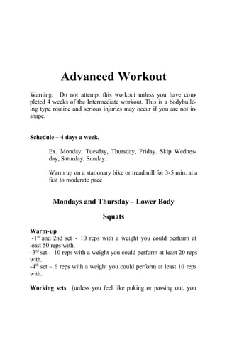 Advanced Workout
Warning: Do not attempt this workout unless you have com-
pleted 4 weeks of the Intermediate workout. This is a bodybuild-
ing type routine and serious injuries may occur if you are not in-
shape.
Schedule – 4 days a week.
Ex. Monday, Tuesday, Thursday, Friday. Skip Wednes-
day, Saturday, Sunday.
Warm up on a stationary bike or treadmill for 3-5 min. at a
fast to moderate pace
Mondays and Thursday – Lower Body
Squats
Warm-up
-1st
and 2nd set - 10 reps with a weight you could perform at
least 50 reps with.
-3rd
set - 10 reps with a weight you could perform at least 20 reps
with.
-4th
set – 6 reps with a weight you could perform at least 10 reps
with.
Working sets (unless you feel like puking or passing out, you
 