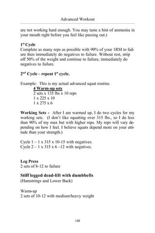 Advanced Workout
_________________________________________________________________________________________
148
are not working hard enough. You may taste a hint of ammonia in
your mouth right before you feel like passing out.)
1st
Cycle
Complete as many reps as possible with 90% of your 1RM to fail-
ure then immediately do negatives to failure. Without rest, strip
off 50% of the weight and continue to failure, immediately do
negatives to failure.
2nd
Cycle – repeat 1st
cycle.
Example: This is my actual advanced squat routine.
4 Warm-up sets
2 sets x 135 lbs x 10 reps
1 x 225 x 10
1 x 275 x 6
Working Sets - After I am warmed up, I do two cycles for my
working sets. (I don’t like squatting over 315 lbs., so I do less
than 90% of my max but with higher reps. My reps will vary de-
pending on how I feel. I believe squats depend more on your atti-
tude than your strength.)
Cycle 1 – 1 x 315 x 10-15 with negatives.
Cycle 2 – 1 x 315 x 6 –12 with negatives.
Leg Press
2 sets of 8-12 to failure
Stiff legged dead-lift with dumbbells
(Hamstrings and Lower Back)
Warm-up
2 sets of 10-12 with medium/heavy weight
 