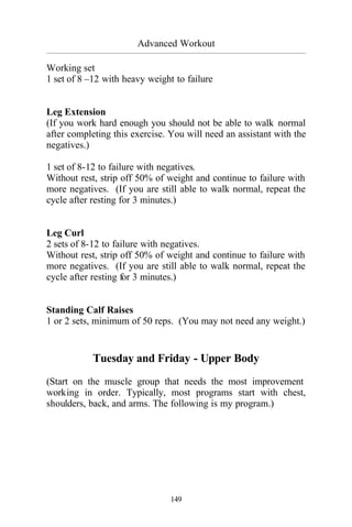 Advanced Workout
_________________________________________________________________________________________
149
Working set
1 set of 8 –12 with heavy weight to failure
Leg Extension
(If you work hard enough you should not be able to walk normal
after completing this exercise. You will need an assistant with the
negatives.)
1 set of 8-12 to failure with negatives.
Without rest, strip off 50% of weight and continue to failure with
more negatives. (If you are still able to walk normal, repeat the
cycle after resting for 3 minutes.)
Leg Curl
2 sets of 8-12 to failure with negatives.
Without rest, strip off 50% of weight and continue to failure with
more negatives. (If you are still able to walk normal, repeat the
cycle after resting for 3 minutes.)
Standing Calf Raises
1 or 2 sets, minimum of 50 reps. (You may not need any weight.)
Tuesday and Friday - Upper Body
(Start on the muscle group that needs the most improvement
working in order. Typically, most programs start with chest,
shoulders, back, and arms. The following is my program.)
 