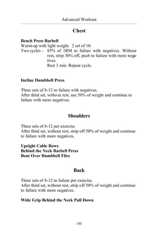 Advanced Workout
_________________________________________________________________________________________
150
Chest
Bench Press Barbell
Warm-up with light weight. 2 set of 10.
Two cycles - 85% of 1RM to failure with negatives. Without
rest, strip 50% off, push to failure with more nega-
tives.
Rest 3 min. Repeat cycle.
Incline Dumbbell Press
Three sets of 8-12 to failure with negatives.
After third set, without rest, use 50% of weight and continue to
failure with more negatives.
Shoulders
Three sets of 8-12 per exercise.
After third set, without rest, strip off 50% of weight and continue
to failure with more negatives.
Upright Cable Rows
Behind the Neck Barbell Press
Bent Over Dumbbell Flies
Back
Three sets of 8-12 to failure per exercise.
After third set, without rest, strip off 50% of weight and continue
to failure with more negatives.
Wide Grip Behind the Neck Pull Down
 