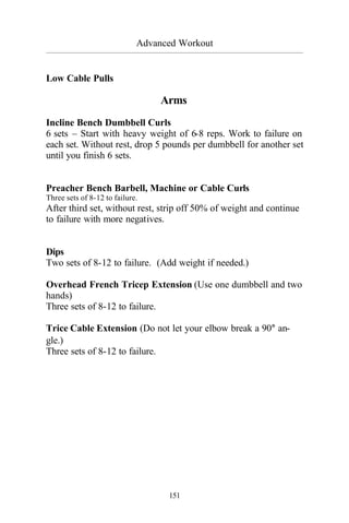 Advanced Workout
_________________________________________________________________________________________
151
Low Cable Pulls
Arms
Incline Bench Dumbbell Curls
6 sets – Start with heavy weight of 6-8 reps. Work to failure on
each set. Without rest, drop 5 pounds per dumbbell for another set
until you finish 6 sets.
Preacher Bench Barbell, Machine or Cable Curls
Three sets of 8-12 to failure.
After third set, without rest, strip off 50% of weight and continue
to failure with more negatives.
Dips
Two sets of 8-12 to failure. (Add weight if needed.)
Overhead French Tricep Extension (Use one dumbbell and two
hands)
Three sets of 8-12 to failure.
Trice Cable Extension (Do not let your elbow break a 90° an-
gle.)
Three sets of 8-12 to failure.
 