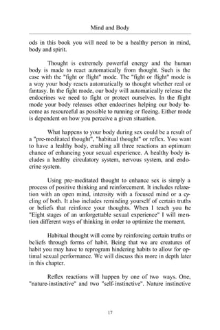 17
Mind and Body
_________________________________________________________________________________________
ods in this book you will need to be a healthy person in mind,
body and spirit.
Thought is extremely powerful energy and the human
body is made to react automatically from thought. Such is the
case with the "fight or flight" mode. The "fight or flight" mode is
a way your body reacts automatically to thought whether real or
fantasy. In the fight mode, our body will automatically release the
endocrines we need to fight or protect ourselves. In the flight
mode your body releases other endocrines helping our body be-
come as resourceful as possible to running or fleeing. Either mode
is dependent on how you perceive a given situation.
What happens to your body during sex could be a result of
a "pre-meditated thought", "habitual thought" or reflex. You want
to have a healthy body, enabling all three reactions an optimum
chance of enhancing your sexual experience. A healthy body in-
cludes a healthy circulatory system, nervous system, and endo-
crine system.
Using pre-meditated thought to enhance sex is simply a
process of positive thinking and reinforcement. It includes relaxa-
tion with an open mind, intensity with a focused mind or a cy-
cling of both. It also includes reminding yourself of certain truths
or beliefs that reinforce your thoughts. When I teach you the
"Eight stages of an unforgettable sexual experience" I will men-
tion different ways of thinking in order to optimize the moment.
Habitual thought will come by reinforcing certain truths or
beliefs through forms of habit. Being that we are creatures of
habit you may have to reprogram hindering habits to allow for op-
timal sexual performance. We will discuss this more in depth later
in this chapter.
Reflex reactions will happen by one of two ways. One,
"nature-instinctive" and two "self-instinctive". Nature instinctive
 