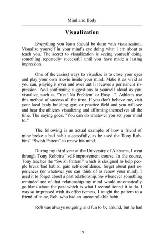 19
Mind and Body
_________________________________________________________________________________________
Visualization
Everything you learn should be done with visualization.
Visualize yourself in your mind's eye doing what I am about to
teach you. The secret to visualization is seeing yourself doing
something repeatedly successful until you have made a lasting
impression.
One of the easiest ways to visualize is to close your eyes
and play your own movie inside your mind. Make it as vivid as
you can, playing it over and over until it leaves a permanent im-
pression. Add confirming suggestions to yourself aloud as you
visualize, such as, "Yes! No Problem! or Easy…". Athletes use
this method of success all the time. If you don't believe me, visit
your local body building gym or practice field and you will see
and hear the athletes visualizing and affirming themselves all the
time. The saying goes, "You can do whatever you set your mind
to."
The following is an actual example of how a friend of
mine broke a bad habit successfully, as he used the Tony Rob-
bins’ “Swish Pattern” to renew his mind.
During my third year at the University of Alabama, I went
through Tony Robbins’ self-improvement course. In the course,
Tony teaches the “Swish Pattern” which is designed to help peo-
ple break bad habits, gain self-confidence, forget about past ex-
periences (or whatever you can think of to renew your mind). I
used it to forget about a past relationship. So whenever something
reminded me of that relationship my mind would automatically
go blank about the past which is what I reconditioned it to do. I
was so impressed with its effectiveness, I taught the pattern to a
friend of mine, Rob, who had an uncontrollable habit.
Rob was always outgoing and fun to be around, but he had
 