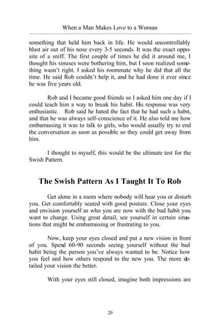 20
When a Man Makes Love to a Woman
_________________________________________________________________________________________
something that held him back in life. He would uncontrollably
blast air out of his nose every 3-5 seconds. It was the exact oppo-
site of a sniff. The first couple of times he did it around me, I
thought his sinuses were bothering him, but I soon realized some-
thing wasn’t right. I asked his roommate why he did that all the
time. He said Rob couldn’t help it, and he had done it ever since
he was five years old.
Rob and I became good friends so I asked him one day if I
could teach him a way to break his habit. His response was very
enthusiastic. Rob said he hated the fact that he had such a habit,
and that he was always self-conscience of it. He also told me how
embarrassing it was to talk to girls, who would usually try to end
the conversation as soon as possible so they could get away from
him.
I thought to myself, this would be the ultimate test for the
Swish Pattern.
The Swish Pattern As I Taught It To Rob
Get alone in a room where nobody will hear you or disturb
you. Get comfortably seated with good posture. Close your eyes
and envision yourself as who you are now with the bad habit you
want to change. Using great detail, see yourself in certain situa-
tions that might be embarrassing or frustrating to you.
Now, keep your eyes closed and put a new vision in front
of you. Spend 60-90 seconds seeing yourself without the bad
habit being the person you’ve always wanted to be. Notice how
you feel and how others respond to the new you. The more de-
tailed your vision the better.
With your eyes still closed, imagine both impressions are
 