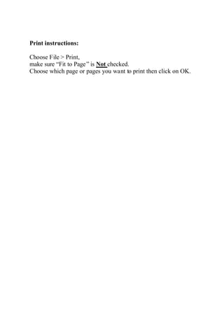 Print instructions:
Choose File > Print,
make sure “Fit to Page” is Not checked.
Choose which page or pages you want to print then click on OK.
 