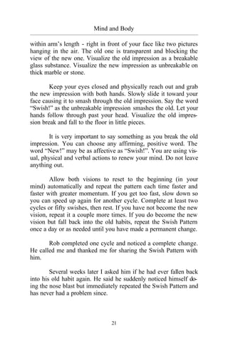 21
Mind and Body
_________________________________________________________________________________________
within arm’s length - right in front of your face like two pictures
hanging in the air. The old one is transparent and blocking the
view of the new one. Visualize the old impression as a breakable
glass substance. Visualize the new impression as unbreakable on
thick marble or stone.
Keep your eyes closed and physically reach out and grab
the new impression with both hands. Slowly slide it toward your
face causing it to smash through the old impression. Say the word
“Swish!” as the unbreakable impression smashes the old. Let your
hands follow through past your head. Visualize the old impres-
sion break and fall to the floor in little pieces.
It is very important to say something as you break the old
impression. You can choose any affirming, positive word. The
word “New!” may be as affective as “Swish!”. You are using vis-
ual, physical and verbal actions to renew your mind. Do not leave
anything out.
Allow both visions to reset to the beginning (in your
mind) automatically and repeat the pattern each time faster and
faster with greater momentum. If you get too fast, slow down so
you can speed up again for another cycle. Complete at least two
cycles or fifty swishes, then rest. If you have not become the new
vision, repeat it a couple more times. If you do become the new
vision but fall back into the old habits, repeat the Swish Pattern
once a day or as needed until you have made a permanent change.
Rob completed one cycle and noticed a complete change.
He called me and thanked me for sharing the Swish Pattern with
him.
Several weeks later I asked him if he had ever fallen back
into his old habit again. He said he suddenly noticed himself do-
ing the nose blast but immediately repeated the Swish Pattern and
has never had a problem since.
 