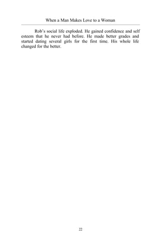 22
When a Man Makes Love to a Woman
_________________________________________________________________________________________
Rob’s social life exploded. He gained confidence and self
esteem that he never had before. He made better grades and
started dating several girls for the first time. His whole life
changed for the better.
 