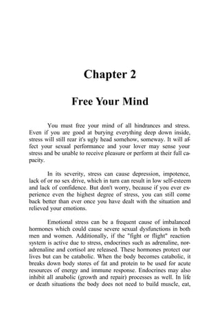 Chapter 2
Free Your Mind
You must free your mind of all hindrances and stress.
Even if you are good at burying everything deep down inside,
stress will still rear it's ugly head somehow, someway. It will af-
fect your sexual performance and your lover may sense your
stress and be unable to receive pleasure or perform at their full ca-
pacity.
In its severity, stress can cause depression, impotence,
lack of or no sex drive, which in turn can result in low self-esteem
and lack of confidence. But don't worry, because if you ever ex-
perience even the highest degree of stress, you can still come
back better than ever once you have dealt with the situation and
relieved your emotions.
Emotional stress can be a frequent cause of imbalanced
hormones which could cause severe sexual dysfunctions in both
men and women. Additionally, if the "fight or flight" reaction
system is active due to stress, endocrines such as adrenaline, nor-
adrenaline and cortisol are released. These hormones protect our
lives but can be catabolic. When the body becomes catabolic, it
breaks down body stores of fat and protein to be used for acute
resources of energy and immune response. Endocrines may also
inhibit all anabolic (growth and repair) processes as well. In life
or death situations the body does not need to build muscle, eat,
 
