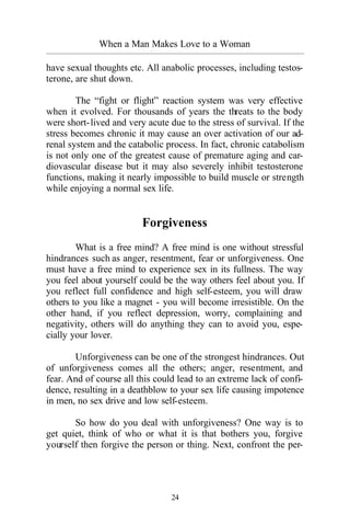 24
When a Man Makes Love to a Woman
_________________________________________________________________________________________
have sexual thoughts etc. All anabolic processes, including testos-
terone, are shut down.
The “fight or flight” reaction system was very effective
when it evolved. For thousands of years the threats to the body
were short-lived and very acute due to the stress of survival. If the
stress becomes chronic it may cause an over activation of our ad-
renal system and the catabolic process. In fact, chronic catabolism
is not only one of the greatest cause of premature aging and car-
diovascular disease but it may also severely inhibit testosterone
functions, making it nearly impossible to build muscle or strength
while enjoying a normal sex life.
Forgiveness
What is a free mind? A free mind is one without stressful
hindrances such as anger, resentment, fear or unforgiveness. One
must have a free mind to experience sex in its fullness. The way
you feel about yourself could be the way others feel about you. If
you reflect full confidence and high self-esteem, you will draw
others to you like a magnet - you will become irresistible. On the
other hand, if you reflect depression, worry, complaining and
negativity, others will do anything they can to avoid you, espe-
cially your lover.
Unforgiveness can be one of the strongest hindrances. Out
of unforgiveness comes all the others; anger, resentment, and
fear. And of course all this could lead to an extreme lack of confi-
dence, resulting in a deathblow to your sex life causing impotence
in men, no sex drive and low self-esteem.
So how do you deal with unforgiveness? One way is to
get quiet, think of who or what it is that bothers you, forgive
yourself then forgive the person or thing. Next, confront the per-
 
