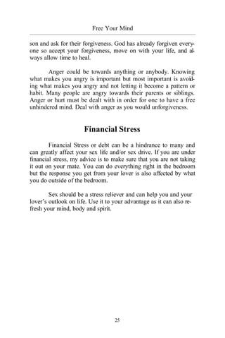 25
Free Your Mind
_________________________________________________________________________________________
son and ask for their forgiveness. God has already forgiven every-
one so accept your forgiveness, move on with your life, and al-
ways allow time to heal.
Anger could be towards anything or anybody. Knowing
what makes you angry is important but most important is avoid-
ing what makes you angry and not letting it become a pattern or
habit. Many people are angry towards their parents or siblings.
Anger or hurt must be dealt with in order for one to have a free
unhindered mind. Deal with anger as you would unforgiveness.
Financial Stress
Financial Stress or debt can be a hindrance to many and
can greatly affect your sex life and/or sex drive. If you are under
financial stress, my advice is to make sure that you are not taking
it out on your mate. You can do everything right in the bedroom
but the response you get from your lover is also affected by what
you do outside of the bedroom.
Sex should be a stress reliever and can help you and your
lover’s outlook on life. Use it to your advantage as it can also re-
fresh your mind, body and spirit.
 