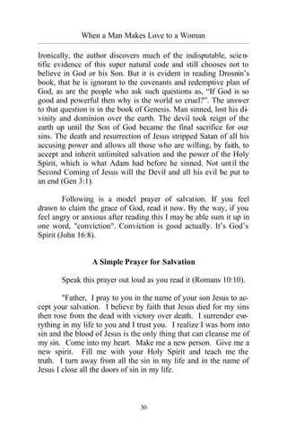 When a Man Makes Love to a Woman
_________________________________________________________________________________________
30
Ironically, the author discovers much of the indisputable, scien-
tific evidence of this super natural code and still chooses not to
believe in God or his Son. But it is evident in reading Drosnin’s
book, that he is ignorant to the covenants and redemptive plan of
God, as are the people who ask such questions as, “If God is so
good and powerful then why is the world so cruel?”. The answer
to that question is in the book of Genesis. Man sinned, lost his di-
vinity and dominion over the earth. The devil took reign of the
earth up until the Son of God became the final sacrifice for our
sins. The death and resurrection of Jesus stripped Satan of all his
accusing power and allows all those who are willing, by faith, to
accept and inherit unlimited salvation and the power of the Holy
Spirit, which is what Adam had before he sinned. Not until the
Second Coming of Jesus will the Devil and all his evil be put to
an end (Gen 3:1).
Following is a model prayer of salvation. If you feel
drawn to claim the grace of God, read it now. By the way, if you
feel angry or anxious after reading this I may be able sum it up in
one word, "conviction". Conviction is good actually. It’s God’s
Spirit (John 16:8).
A Simple Prayer for Salvation
Speak this prayer out loud as you read it (Romans 10:10).
"Father, I pray to you in the name of your son Jesus to ac-
cept your salvation. I believe by faith that Jesus died for my sins
then rose from the dead with victory over death. I surrender eve-
rything in my life to you and I trust you. I realize I was born into
sin and the blood of Jesus is the only thing that can cleanse me of
my sin. Come into my heart. Make me a new person. Give me a
new spirit. Fill me with your Holy Spirit and teach me the
truth. I turn away from all the sin in my life and in the name of
Jesus I close all the doors of sin in my life.
 