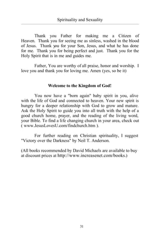 Spirituality and Sexuality
_________________________________________________________________________________________
31
Thank you Father for making me a Citizen of
Heaven. Thank you for seeing me as sinless, washed in the blood
of Jesus. Thank you for your Son, Jesus, and what he has done
for me. Thank you for being perfect and just. Thank you for the
Holy Spirit that is in me and guides me.
Father, You are worthy of all praise, honor and worship. I
love you and thank you for loving me. Amen (yes, so be it)
Welcome to the Kingdom of God!
You now have a "born again" baby spirit in you, alive
with the life of God and connected to heaven. Your new spirit is
hungry for a deeper relationship with God to grow and mature.
Ask the Holy Spirit to guide you into all truth with the help of a
good church home, prayer, and the reading of the living word,
your Bible. To find a life changing church in your area, check out
( www.JesusLovesU.com/findchurch.htm ).
For further reading on Christian spirituality, I suggest
"Victory over the Darkness" by Neil T. Anderson.
(All books recommended by David Michaels are available to buy
at discount prices at http://www.increasenet.com/books.)
 