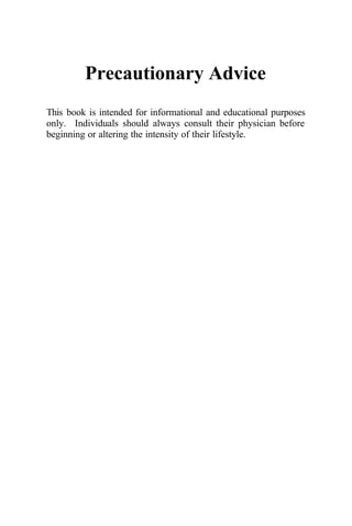 Precautionary Advice
This book is intended for informational and educational purposes
only. Individuals should always consult their physician before
beginning or altering the intensity of their lifestyle.
 