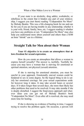 When a Man Makes Love to a Woman
_________________________________________________________________________________________
34
If your mate is an alcoholic, drug addict, workaholic, or
rebellious to the extent that it hinders any part of your relation-
ship, I suggest you (not them) reading "Codependent No More"
by Melody Beattie. This was a life-changing book for me and can
be for you if you are having trouble in any relationship, whether it
is your wife, friend, family, boss, etc. I suggest reading it whether
you have any problems or not. "Codependent No More" may also
help you understand more about yourself and others than a $100
an hour “shrink” can in a lifetime.
Straight Talk for Men about their Woman
Your #1 objective is to create an atmosphere that al-
lows freedom for sexual expression.
How do you create an atmosphere that allows a woman to
express herself sexually? The answer is, tactfully. Tactfully be-
cause you may have a woman that is starving for emotional or
spiritual attention, not physical (sexual) attention.
If she is starving for emotional attention, you must be
careful in your approach. Emotionally starved women could be
hindered to sex in some degree. So the logical thing to do is sat-
isfy her emotional cravings. Set your sexual expectations aside
for however long it takes. It may take several hours or several
days. If it takes longer than several days, she more than likely has
other problems that need to be resolved. It may take months if she
is deeply disturbed. I suggest the forgiveness approach and what-
ever ideas you can get out of Melody Beattie's book
"Codependent No More". Even after all is resolved, she may need
more time for healing.
If she is showing no evidence of healing in time, I suggest
trying to resolve the problem again. On occasion, a person will
 