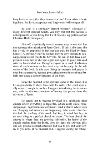 Free Your Lovers Mind
_________________________________________________________________________________________
35
bury hurts so deep that they themselves don't know what is hurt-
ing them. But love, acceptance and forgiveness will conquer all.
So what is a spiritually starved woman? (Because of
many different spiritual beliefs, you may feel that this section is
not applicable to you, being that I will base my suggestions off of
Christian Bible principles.)
First off, a spiritually starved woman may be one that has
not accepted the salvation of Jesus Christ. If this is the case, she
has a void or emptiness in her that can only be filled by Jesus
himself. A spiritually starved woman may be very inclined to sex-
ual pleasure as she tries to fill her void, but will in turn have a de-
pression about her as she tries again and again to patch this void
with the band aid of sex. Though everyone is in need of salvation
since all are born into sin, her heart may not be ready for the sal-
vation of the Lord. In this case, living by example and prayer is
your best alternative, because pressuring anyone into spiritual be-
liefs may cause a greater hardness of the heart.
Since the husband is the spiritual leader in the house, it is
his responsibility to share Jesus with his wife. If he is not spiritu-
ally mature enough to do this, I suggest introducing her to some-
one, with the disclosed intention of having that person share the
salvation of Jesus.
Be careful not to become involved in a spiritually dead
church where everything is legalistic, which could cause more
suppression, depression and confusion. Find a church where lives
are changing and miracles are happening. Also avoid churches
that lack the teaching of the word. And keep in mind that there is
no such thing as a perfect church or pastor. The best church for
anyone is where they are growing spiritually, the leader of the
church teaches from the Bible, does not deny the spiritual gifts
and will provide as much attention and love to you and your fam-
ily as you need, at no financial cost. I suggest visiting the follow-
 