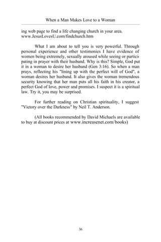 When a Man Makes Love to a Woman
_________________________________________________________________________________________
36
ing web page to find a life changing church in your area.
www.JesusLovesU.com/findchurch.htm
What I am about to tell you is very powerful. Through
personal experience and other testimonies I have evidence of
women being extremely, sexually aroused while seeing or partici-
pating in prayer with their husband. Why is this? Simple, God put
it in a woman to desire her husband (Gen 3:16). So when a man
prays, reflecting his "lining up with the perfect will of God", a
woman desires her husband. It also gives the woman tremendous
security knowing that her man puts all his faith in his creator, a
perfect God of love, power and promises. I suspect it is a spiritual
law. Try it, you may be surprised.
For further reading on Christian spirituality, I suggest
"Victory over the Darkness" by Neil T. Anderson.
(All books recommended by David Michaels are available
to buy at discount prices at www.increasenet.com/books)
 