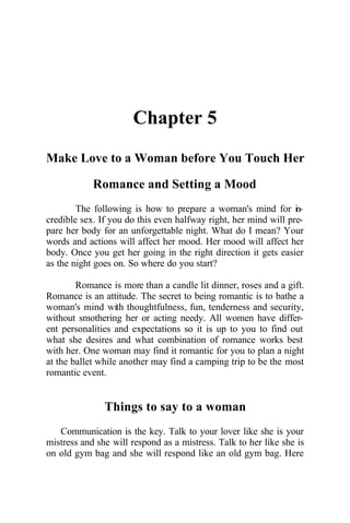 Chapter 5
Make Love to a Woman before You Touch Her
Romance and Setting a Mood
The following is how to prepare a woman's mind for in-
credible sex. If you do this even halfway right, her mind will pre-
pare her body for an unforgettable night. What do I mean? Your
words and actions will affect her mood. Her mood will affect her
body. Once you get her going in the right direction it gets easier
as the night goes on. So where do you start?
Romance is more than a candle lit dinner, roses and a gift.
Romance is an attitude. The secret to being romantic is to bathe a
woman's mind with thoughtfulness, fun, tenderness and security,
without smothering her or acting needy. All women have differ-
ent personalities and expectations so it is up to you to find out
what she desires and what combination of romance works best
with her. One woman may find it romantic for you to plan a night
at the ballet while another may find a camping trip to be the most
romantic event.
Things to say to a woman
Communication is the key. Talk to your lover like she is your
mistress and she will respond as a mistress. Talk to her like she is
on old gym bag and she will respond like an old gym bag. Here
 