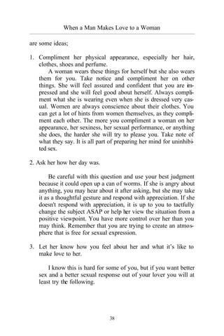38
When a Man Makes Love to a Woman
_________________________________________________________________________________________
are some ideas;
1. Compliment her physical appearance, especially her hair,
clothes, shoes and perfume.
A woman wears these things for herself but she also wears
them for you. Take notice and compliment her on other
things. She will feel assured and confident that you are im-
pressed and she will feel good about herself. Always compli-
ment what she is wearing even when she is dressed very cas-
ual. Women are always conscience about their clothes. You
can get a lot of hints from women themselves, as they compli-
ment each other. The more you compliment a woman on her
appearance, her sexiness, her sexual performance, or anything
she does, the harder she will try to please you. Take note of
what they say. It is all part of preparing her mind for uninhibi-
ted sex.
2. Ask her how her day was.
Be careful with this question and use your best judgment
because it could open up a can of worms. If she is angry about
anything, you may hear about it after asking, but she may take
it as a thoughtful gesture and respond with appreciation. If she
doesn't respond with appreciation, it is up to you to tactfully
change the subject ASAP or help her view the situation from a
positive viewpoint. You have more control over her than you
may think. Remember that you are trying to create an atmos-
phere that is free for sexual expression.
3. Let her know how you feel about her and what it’s like to
make love to her.
I know this is hard for some of you, but if you want better
sex and a better sexual response out of your lover you will at
least try the following.
 
