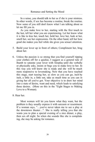 39
Romance and Setting the Mood
_________________________________________________________________________________________
In a sense, you should talk to her as if she is your mistress.
In other words, if sex has become a routine, break the routine.
Now some of you still don't know what I am talking about so
let me fill you in.
As you make love to her, starting with the first touch to
the last, tell her what you are experiencing. Let her know what
it is like to kiss her, touch her, hold her, love her, look at her,
smell her, see her expressions. On the other hand, tell her how
good she makes you feel while she gives you sexual attention.
5. Build your lover up in front of others; Compliment her, brag
about her.
6. Unless the passion is so strong that you find yourself ripping
your clothes off for a quickie, I suggest as a general rule of
thumb to saturate your lover with foreplay until she verbally
or physically asks, insists or begs you to make love to her. In
this way you will know she is ready and she will be much
more responsive to lovemaking. Now that you have reached
this stage, start teasing her, as slow as you can go, inch by
inch, a little in, a little out, take as much time as you can in
giving her all you've got. Your objective is to draw her mind
into a state of desire, want and need, which leads to satisfying
those desires. (More on this in the "Eight Stages to Making
Love to a Woman).
8. Hear her.
Most women will let you know what they want, but the
problem is they usually express it with sarcasm or resentment.
If a woman says, "…you've never taken me to see a play at
the downtown theater…". She is really telling you that she
wants you to plan a special evening of a nice dinner, a play,
then sex all night. So when she sounds like she is complain-
ing, she may be asking for romance.
 