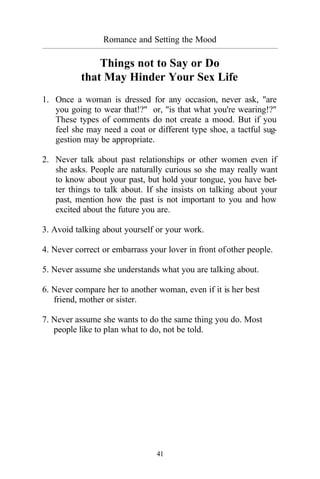 41
Romance and Setting the Mood
_________________________________________________________________________________________
Things not to Say or Do
that May Hinder Your Sex Life
1. Once a woman is dressed for any occasion, never ask, "are
you going to wear that!?" or, "is that what you're wearing!?"
These types of comments do not create a mood. But if you
feel she may need a coat or different type shoe, a tactful sug-
gestion may be appropriate.
2. Never talk about past relationships or other women even if
she asks. People are naturally curious so she may really want
to know about your past, but hold your tongue, you have bet-
ter things to talk about. If she insists on talking about your
past, mention how the past is not important to you and how
excited about the future you are.
3. Avoid talking about yourself or your work.
4. Never correct or embarrass your lover in front ofother people.
5. Never assume she understands what you are talking about.
6. Never compare her to another woman, even if it is her best
friend, mother or sister.
7. Never assume she wants to do the same thing you do. Most
people like to plan what to do, not be told.
 