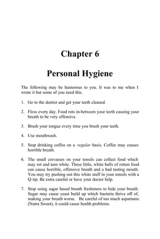 Chapter 6
Personal Hygiene
The following may be humorous to you. It was to me when I
wrote it but some of you need this.
1. Go to the dentist and get your teeth cleaned.
2. Floss every day. Food rots in-between your teeth causing your
breath to be very offensive.
3. Brush your tongue every time you brush your teeth.
4. Use mouthwash.
5. Stop drinking coffee on a regular basis. Coffee may causes
horrible breath.
6. The small crevasses on your tonsils can collect food which
may rot and turn white. These little, white balls of rotten food
can cause horrible, offensive breath and a bad tasting mouth.
You may try pushing out this white stuff in your tonsils with a
Q-tip. Be extra careful or have your doctor help.
7. Stop using sugar based breath fresheners to hide your breath.
Sugar may cause yeast build up which bacteria thrive off of,
making your breath worse. Be careful of too much aspartame
(Nutra Sweet), it could cause health problems.
 