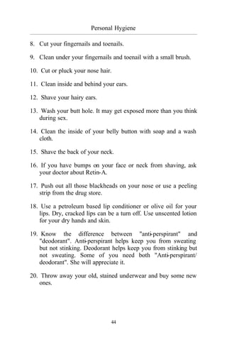 Personal Hygiene
_________________________________________________________________________________________
44
8. Cut your fingernails and toenails.
9. Clean under your fingernails and toenail with a small brush.
10. Cut or pluck your nose hair.
11. Clean inside and behind your ears.
12. Shave your hairy ears.
13. Wash your butt hole. It may get exposed more than you think
during sex.
14. Clean the inside of your belly button with soap and a wash
cloth.
15. Shave the back of your neck.
16. If you have bumps on your face or neck from shaving, ask
your doctor about Retin-A.
17. Push out all those blackheads on your nose or use a peeling
strip from the drug store.
18. Use a petroleum based lip conditioner or olive oil for your
lips. Dry, cracked lips can be a turn off. Use unscented lotion
for your dry hands and skin.
19. Know the difference between "anti-perspirant" and
"deodorant". Anti-perspirant helps keep you from sweating
but not stinking. Deodorant helps keep you from stinking but
not sweating. Some of you need both "Anti-perspirant/
deodorant". She will appreciate it.
20. Throw away your old, stained underwear and buy some new
ones.
 