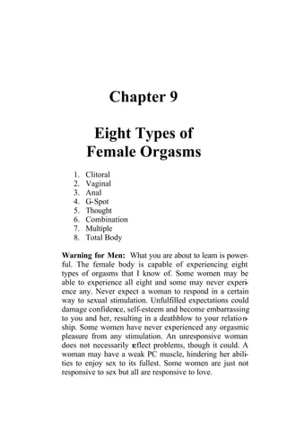 Chapter 9
Eight Types of
Female Orgasms
1. Clitoral
2. Vaginal
3. Anal
4. G-Spot
5. Thought
6. Combination
7. Multiple
8. Total Body
Warning for Men: What you are about to learn is power-
ful. The female body is capable of experiencing eight
types of orgasms that I know of. Some women may be
able to experience all eight and some may never experi-
ence any. Never expect a woman to respond in a certain
way to sexual stimulation. Unfulfilled expectations could
damage confidence, self-esteem and become embarrassing
to you and her, resulting in a deathblow to your relation-
ship. Some women have never experienced any orgasmic
pleasure from any stimulation. An unresponsive woman
does not necessarily reflect problems, though it could. A
woman may have a weak PC muscle, hindering her abili-
ties to enjoy sex to its fullest. Some women are just not
responsive to sex but all are responsive to love.
 