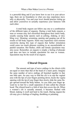 When a Man Makes Love to a Woman
_________________________________________________________________________________________
54
is a powerful thing and if you know how to use it to your advan-
tage, there are no boundaries to what you may experience men-
tally or physically. You and your lover should practice letting go
and allow yourselves to actually experience your fantasies with
each other.
A total body orgasm can follow any one or a combination
of the different types of orgasms. During a total body orgasm, a
man or woman may feel electrified throughout their entire body,
usually causing body spasms such as jerking, shaking, or dou-
bling over. Moaning, screaming, panting and gasping can all be
results of full body orgasms. Some may experience such extreme
sensitivity during this type of orgasm that further stimulation
could cause too much pleasure resulting in an uncomfortable or
painful sensation. Hot flashes, chills and female ejaculation may
also occur. Remember, an orgasm is simply a feeling of pleasure
and does not have to include ejaculation for men or women.
Ejaculation may be the result of an orgasm.
Clitoral Orgasm
The amount and type of nerve endings in the clitoris (clit)
are equal or more than that of the head of a man's penis. Imagine
the same number of nerve endings all bunched together in that
one little spot. An easy way to find the clit is to cup the vaginal
area with the tips of your fingers pointing down, locate the vagina
opening with the tip of your finger then slowly slide the same fin-
ger upward toward the belly button. As you slide your finger up-
ward try to feel for a small separation of skin called the clitoral
hood. The clitoral hood is a fold of skin that covers the clit. When
a woman’s clit is sexually aroused, it becomes flushed with
blood, making it swell and hard to the touch. During orgasm the
clit may give a feelings of tingling, throbbing or pulsating.
 
