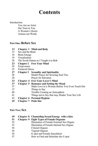 Contents
Introduction
You Are an Artist
Her Trust in You
A Woman’s Desire
Actions not Words
Part One: Before Sex
13 Chapter 1 Mind and Body
15 Sex and the Brain
16 Brain Energy
19 Visualization
20 The Swish Pattern as I Taught it to Rob
23 Chapter 2 Free Your Mind
24 Forgiveness
25 Financial Stress
27 Chapter 3 Sexuality and Spirituality
28 Model Prayer for Severing Soul Ties
30 Prayer for Salvation
33 Chapter 4 Free Your Lover’s Mind
37 Chapter 5 Romance and Setting the Mood
37 Make Love to a Woman Before You Even Touch Her
37 Things to Say
40 Trouble Creating an Atmosphere
41 Things not to Say that may Hinder Your Sex Life
43 Chapter 6 Personal Hygiene
45 Chapter 7 Penis Size
Part Two: Sex
49 Chapter 8 Channeling Sexual Energy with a Kiss
51 Chapter 9 Eight Types of Female Orgasms
52 Illustration of Female External Sex Organs
53 Illustration of Female Internal Sex Organs
54 Clitoral Orgasm
56 Vaginal Orgasm
56 G spot and Female Ejaculation
57 How to Find and Stimulate the G spot
 