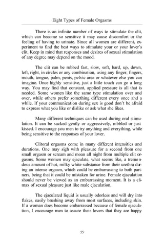 55
Eight Types of Female Orgasms
_________________________________________________________________________________________
There is an infinite number of ways to stimulate the clit,
which can become so sensitive it may cause discomfort or the
feeling of having to urinate. Since all women are different, ex-
periment to find the best ways to stimulate your or your lover’s
clit. Keep in mind that responses and desires of sexual stimulation
of any degree may depend on the mood.
The clit can be rubbed fast, slow, soft, hard, up, down,
left, right, in circles or any combination, using any finger, fingers,
mouth, tongue, palm, penis, pelvic area or whatever else you can
imagine. Once highly sensitive, just a little touch can go a long
way. You may find that constant, applied pressure is all that is
needed. Some women like the same type stimulation over and
over, while others prefer something different every once and a
while. If your communication during sex is good don’t be afraid
to express what you like or dislike or ask what she likes.
Many different techniques can be used during oral stimu-
lation. It can be sucked gently or aggressively, nibbled or just
kissed. I encourage you men to try anything and everything, while
being sensitive to the responses of your lover.
Clitoral orgasms come in many different intensities and
durations. One may sigh with pleasure for a second from one
small orgasm or scream and moan all night from multiple clit or-
gasms. Some women may ejaculate, what seems like, a tremen-
dous amount of hot, milky white substance from their urethra dur-
ing an intense orgasm, which could be embarrassing to both part-
ners, being that it could be mistaken for urine. Female ejaculation
should never be viewed as an embarrassing moment. It is a cli-
max of sexual pleasure just like male ejaculation.
The ejaculated liquid is usually odorless and will dry into
flakes, easily brushing away from most surfaces, including skin.
If a woman does become embarrassed because of female ejacula-
tion, I encourage men to assure their lovers that they are happy
 