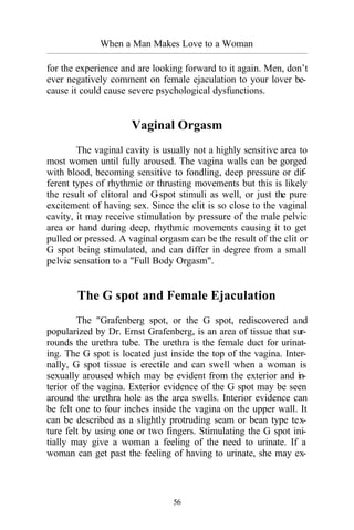 56
When a Man Makes Love to a Woman
_________________________________________________________________________________________
for the experience and are looking forward to it again. Men, don’t
ever negatively comment on female ejaculation to your lover be-
cause it could cause severe psychological dysfunctions.
Vaginal Orgasm
The vaginal cavity is usually not a highly sensitive area to
most women until fully aroused. The vagina walls can be gorged
with blood, becoming sensitive to fondling, deep pressure or dif-
ferent types of rhythmic or thrusting movements but this is likely
the result of clitoral and G-spot stimuli as well, or just the pure
excitement of having sex. Since the clit is so close to the vaginal
cavity, it may receive stimulation by pressure of the male pelvic
area or hand during deep, rhythmic movements causing it to get
pulled or pressed. A vaginal orgasm can be the result of the clit or
G spot being stimulated, and can differ in degree from a small
pelvic sensation to a "Full Body Orgasm".
The G spot and Female Ejaculation
The "Grafenberg spot, or the G spot, rediscovered and
popularized by Dr. Ernst Grafenberg, is an area of tissue that sur-
rounds the urethra tube. The urethra is the female duct for urinat-
ing. The G spot is located just inside the top of the vagina. Inter-
nally, G spot tissue is erectile and can swell when a woman is
sexually aroused which may be evident from the exterior and in-
terior of the vagina. Exterior evidence of the G spot may be seen
around the urethra hole as the area swells. Interior evidence can
be felt one to four inches inside the vagina on the upper wall. It
can be described as a slightly protruding seam or bean type tex-
ture felt by using one or two fingers. Stimulating the G spot ini-
tially may give a woman a feeling of the need to urinate. If a
woman can get past the feeling of having to urinate, she may ex-
 