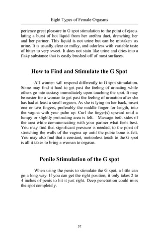 57
Eight Types of Female Orgasms
_________________________________________________________________________________________
perience great pleasure in G spot stimulation to the point of ejacu-
lating a burst of hot liquid from her urethra duct, drenching her
and her partner. This liquid is not urine but can be mistaken as
urine. It is usually clear or milky, and odorless with variable taste
of bitter to very sweet. It does not stain like urine and dries into a
flaky substance that is easily brushed off of most surfaces.
How to Find and Stimulate the G Spot
All women will respond differently to G spot stimulation.
Some may find it hard to get past the feeling of urinating while
others go into ecstasy immediately upon touching the spot. It may
be easier for a woman to get past the feeling of urination after she
has had at least a small orgasm. As she is lying on her back, insert
one or two fingers, preferably the middle finger for length, into
the vagina with your palm up. Curl the finger(s) upward until a
lumpy or slightly protruding area is felt. Massage both sides of
the area while communicating with your partner what feels best.
You may find that significant pressure is needed, to the point of
stretching the walls of the vagina up until the pubic bone is felt.
You may also find that a constant, motionless touch to the G spot
is all it takes to bring a woman to orgasm.
Penile Stimulation of the G spot
When using the penis to stimulate the G spot, a little can
go a long way. If you can get the right position, it only takes 2 to
4 inches of penis to hit it just right. Deep penetration could miss
the spot completely.
 