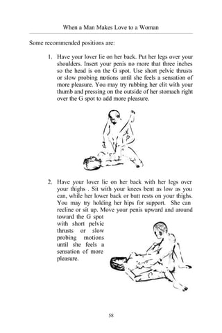 58
When a Man Makes Love to a Woman
_________________________________________________________________________________________
Some recommended positions are:
1. Have your lover lie on her back. Put her legs over your
shoulders. Insert your penis no more that three inches
so the head is on the G spot. Use short pelvic thrusts
or slow probing motions until she feels a sensation of
more pleasure. You may try rubbing her clit with your
thumb and pressing on the outside of her stomach right
over the G spot to add more pleasure.
2. Have your lover lie on her back with her legs over
your thighs . Sit with your knees bent as low as you
can, while her lower back or butt rests on your thighs.
You may try holding her hips for support. She can
recline or sit up. Move your penis upward and around
toward the G spot
with short pelvic
thrusts or slow
probing motions
until she feels a
sensation of more
pleasure.
 