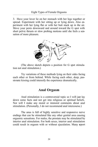 59
Eight Types of Female Orgasms
_________________________________________________________________________________________
3. Have your lover lie on her stomach with her legs together or
spread. Experiment with her sitting up or lying down. Also ex-
periment with her lying flat or with her butt stuck up in the air.
Move your penis downward and around toward the G spot with
short pelvic thrusts or slow probing motions until she feels a sen-
sation of more pleasure.
(The above sketch depicts a position for G spot stimula-
tion not anal stimulation.)
Try variations of these methods lying on their sides facing
each other or from behind. While facing each other, deep, pas-
sionate kissing could intensify the experience dramatically.
Anal Orgasm
Anal stimulation is a controversial topic so I will just lay
down some facts and not get into religious or spiritual beliefs.
Nor will I make any moral or immoral comments about anal
stimulation. (Personally, I do not recommend anal intercourse.)
The anus is full of highly sensitive and responsive nerve
endings that can be stimulated like any other genital area causing
orgasmic sensations. For males, the prostate may be stimulated by
interior anal stimulation. For both sexes, interior anal stimulation
could result in orgasm with or without ejaculation. Many report
 