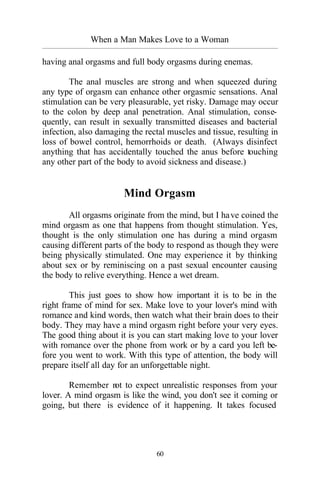 60
When a Man Makes Love to a Woman
_________________________________________________________________________________________
having anal orgasms and full body orgasms during enemas.
The anal muscles are strong and when squeezed during
any type of orgasm can enhance other orgasmic sensations. Anal
stimulation can be very pleasurable, yet risky. Damage may occur
to the colon by deep anal penetration. Anal stimulation, conse-
quently, can result in sexually transmitted diseases and bacterial
infection, also damaging the rectal muscles and tissue, resulting in
loss of bowel control, hemorrhoids or death. (Always disinfect
anything that has accidentally touched the anus before touching
any other part of the body to avoid sickness and disease.)
Mind Orgasm
All orgasms originate from the mind, but I have coined the
mind orgasm as one that happens from thought stimulation. Yes,
thought is the only stimulation one has during a mind orgasm
causing different parts of the body to respond as though they were
being physically stimulated. One may experience it by thinking
about sex or by reminiscing on a past sexual encounter causing
the body to relive everything. Hence a wet dream.
This just goes to show how important it is to be in the
right frame of mind for sex. Make love to your lover's mind with
romance and kind words, then watch what their brain does to their
body. They may have a mind orgasm right before your very eyes.
The good thing about it is you can start making love to your lover
with romance over the phone from work or by a card you left be-
fore you went to work. With this type of attention, the body will
prepare itself all day for an unforgettable night.
Remember not to expect unrealistic responses from your
lover. A mind orgasm is like the wind, you don't see it coming or
going, but there is evidence of it happening. It takes focused
 