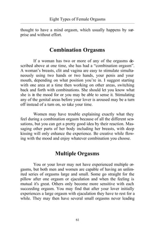 61
Eight Types of Female Orgasms
_________________________________________________________________________________________
thought to have a mind orgasm, which usually happens by sur-
prise and without effort.
Combination Orgasms
If a woman has two or more of any of the orgasms de-
scribed above at one time, she has had a “combination orgasm”.
A woman’s breasts, clit and vagina are easy to stimulate simulta-
neously using two hands or two hands, your penis and your
mouth, depending on what position you’re in. I suggest starting
with one area at a time then working on other areas, switching
back and forth with combinations. She should let you know what
she is in the mood for or you may be able to sense it. Stimulating
any of the genital areas before your lover is aroused may be a turn
off instead of a turn on, so take your time.
Women may have trouble explaining exactly what they
feel during a combination orgasm because of all the different sen-
sations, but you can get a pretty good idea by their reaction. Mas-
saging other parts of her body including her breasts, with deep
kissing will only enhance the experience. Be creative while flow-
ing with the mood and enjoy whatever combination you choose.
Multiple Orgasms
You or your lover may not have experienced multiple or-
gasms, but both men and women are capable of having an unlim-
ited series of orgasms large and small. Some go straight for the
pillow after one orgasm or ejaculation and when the feeling is
mutual it's great. Others only become more sensitive with each
succeeding orgasm. You may find that after your lover initially
experiences a large orgasm with ejaculation they have to rest for a
while. They may then have several small orgasms never leading
 