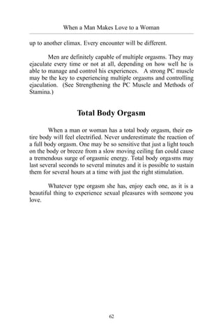 62
When a Man Makes Love to a Woman
_________________________________________________________________________________________
up to another climax. Every encounter will be different.
Men are definitely capable of multiple orgasms. They may
ejaculate every time or not at all, depending on how well he is
able to manage and control his experiences. A strong PC muscle
may be the key to experiencing multiple orgasms and controlling
ejaculation. (See Strengthening the PC Muscle and Methods of
Stamina.)
Total Body Orgasm
When a man or woman has a total body orgasm, their en-
tire body will feel electrified. Never underestimate the reaction of
a full body orgasm. One may be so sensitive that just a light touch
on the body or breeze from a slow moving ceiling fan could cause
a tremendous surge of orgasmic energy. Total body orgasms may
last several seconds to several minutes and it is possible to sustain
them for several hours at a time with just the right stimulation.
Whatever type orgasm she has, enjoy each one, as it is a
beautiful thing to experience sexual pleasures with someone you
love.
 