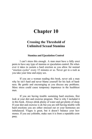 Chapter 10
Crossing the Threshold of
Unlimited Sexual Stamina
Stamina and Ejaculation Control
I can’t stress this enough. A man must have a fully erect
penis to have any type of stamina or ejaculation control. Do what-
ever it takes to sustain a hard erection as you allow for normal
“erection cycles” every 15 minutes or so. Never get in a rush as
you take your time and enjoy sex.
If you are a woman reading this book, never ask a man
why he isn’t hard and never blame yourself for his lack of hard-
ness. Be gentle and encouraging as you discuss any problems.
More stress could cause temporary impotence in the healthiest
men.
If you are having trouble sustaining hard erections, first
look at your diet and exercise program. That is why I included it
in this book. Always drink plenty of water and get plenty of sleep.
If your diet and exercise is ok but you are still having trouble with
hard erections you are either stressed out or your hormones are
imbalanced. Viagra is great, but it doesn’t balance your hor-
mones. If you use yohimbe, make sure it is from a reputable com-
pany.
 