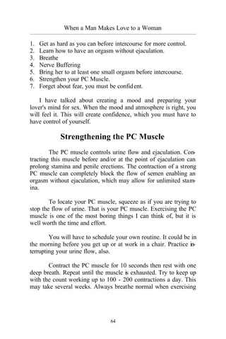 When a Man Makes Love to a Woman
_________________________________________________________________________________________
64
1. Get as hard as you can before intercourse for more control.
2. Learn how to have an orgasm without ejaculation.
3. Breathe
4. Nerve Buffering
5. Bring her to at least one small orgasm before intercourse.
6. Strengthen your PC Muscle.
7. Forget about fear, you must be confident.
I have talked about creating a mood and preparing your
lover's mind for sex. When the mood and atmosphere is right, you
will feel it. This will create confidence, which you must have to
have control of yourself.
Strengthening the PC Muscle
The PC muscle controls urine flow and ejaculation. Con-
tracting this muscle before and/or at the point of ejaculation can
prolong stamina and penile erections. The contraction of a strong
PC muscle can completely block the flow of semen enabling an
orgasm without ejaculation, which may allow for unlimited stam-
ina.
To locate your PC muscle, squeeze as if you are trying to
stop the flow of urine. That is your PC muscle. Exercising the PC
muscle is one of the most boring things I can think of, but it is
well worth the time and effort.
You will have to schedule your own routine. It could be in
the morning before you get up or at work in a chair. Practice in-
terrupting your urine flow, also.
Contract the PC muscle for 10 seconds then rest with one
deep breath. Repeat until the muscle is exhausted. Try to keep up
with the count working up to 100 - 200 contractions a day. This
may take several weeks. Always breathe normal when exercising
 
