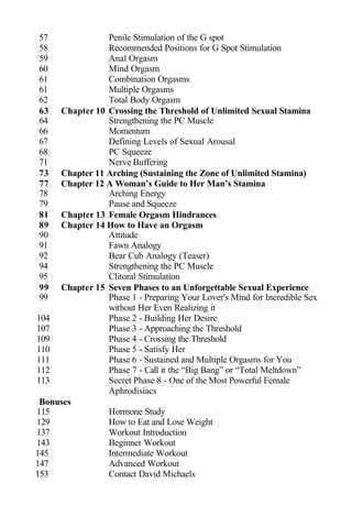 57 Penile Stimulation of the G spot
58 Recommended Positions for G Spot Stimulation
59 Anal Orgasm
60 Mind Orgasm
61 Combination Orgasms
61 Multiple Orgasms
62 Total Body Orgasm
63 Chapter 10 Crossing the Threshold of Unlimited Sexual Stamina
64 Strengthening the PC Muscle
66 Momentum
67 Defining Levels of Sexual Arousal
68 PC Squeeze
71 Nerve Buffering
73 Chapter 11 Arching (Sustaining the Zone of Unlimited Stamina)
77 Chapter 12 A Woman’s Guide to Her Man’s Stamina
78 Arching Energy
79 Pause and Squeeze
81 Chapter 13 Female Orgasm Hindrances
89 Chapter 14 How to Have an Orgasm
90 Attitude
91 Fawn Analogy
92 Bear Cub Analogy (Teaser)
94 Strengthening the PC Muscle
95 Clitoral Stimulation
99 Chapter 15 Seven Phases to an Unforgettable Sexual Experience
99 Phase 1 - Preparing Your Lover's Mind for Incredible Sex
without Her Even Realizing it
104 Phase 2 - Building Her Desire
107 Phase 3 - Approaching the Threshold
109 Phase 4 - Crossing the Threshold
110 Phase 5 - Satisfy Her
111 Phase 6 - Sustained and Multiple Orgasms for You
112 Phase 7 - Call it the “Big Bang” or “Total Meltdown”
113 Secret Phase 8 - One of the Most Powerful Female
Aphrodisiacs
Bonuses
115 Hormone Study
129 How to Eat and Lose Weight
137 Workout Introduction
143 Beginner Workout
145 Intermediate Workout
147 Advanced Workout
153 Contact David Michaels
 