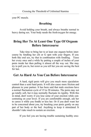 Crossing the Threshold of Unlimited Stamina
_________________________________________________________________________________________
65
your PC muscle.
Breathing
Avoid holding your breath, and always breathe normal to
heavy during sex. Your body needs the freshoxygen for energy.
Bring Her To At Least One Type Of Orgasm
Before Intercourse
Take time to bring her to at least one orgasm before inter-
course by fondling her clit or G spot with your fingers. If you
both like oral sex, try that in combination with fondling. Tease
her every once and a while by putting a couple of inches of your
penis inside her then pulling it almost all the way out. She may
try to pull you in, but resist as you tell her you are saving the best
for last.
Get As Hard As You Can Before Intercourse
A hard, rigid penis will give you much more ejaculation
control than a semi hard penis. It will also cause more friction and
pleasure to your partner. It has been said that male erections have
a normal fluctuation cycle of 15 to 20 minutes. The penis may not
go totally soft, but it may normally fluctuate its rigidity. With this
in mind, don't worry if you lose some of your erection while con-
centrating on your lover. If you are comfortable enough, ask her
to caress it while you fondle or kiss her. Or if you don't want her
to be concerned about you, try brushing your penis gently on any
part of her body or the bed. Anything to keep it stimulated. It
shouldn’t take much to sustain an erection.
If you feel you are having trouble sustaining healthy erec-
 