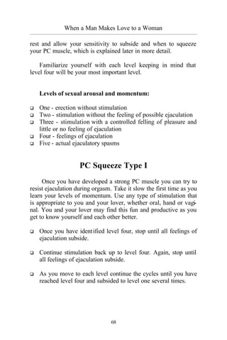 When a Man Makes Love to a Woman
_________________________________________________________________________________________
68
rest and allow your sensitivity to subside and when to squeeze
your PC muscle, which is explained later in more detail.
Familiarize yourself with each level keeping in mind that
level four will be your most important level.
Levels of sexual arousal and momentum:
q One - erection without stimulation
q Two - stimulation without the feeling of possible ejaculation
q Three - stimulation with a controlled felling of pleasure and
little or no feeling of ejaculation
q Four - feelings of ejaculation
q Five - actual ejaculatory spasms
PC Squeeze Type I
Once you have developed a strong PC muscle you can try to
resist ejaculation during orgasm. Take it slow the first time as you
learn your levels of momentum. Use any type of stimulation that
is appropriate to you and your lover, whether oral, hand or vagi-
nal. You and your lover may find this fun and productive as you
get to know yourself and each other better.
q Once you have identified level four, stop until all feelings of
ejaculation subside.
q Continue stimulation back up to level four. Again, stop until
all feelings of ejaculation subside.
q As you move to each level continue the cycles until you have
reached level four and subsided to level one several times.
 