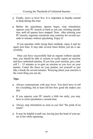 Crossing the Threshold of Unlimited Stamina
_________________________________________________________________________________________
69
q Finally, move to level five. It is important to breathe normal
to deep during this time.
q Before the ejaculatory spasms begin, stop stimulation,
squeeze your PC muscle as hard as you can, resisting ejacula-
tion, until all spasms have stopped. Note: after relaxing your
PC muscle, orgasmic sensations may continue for several sec-
onds to minutes without ejaculating. Enjoy it!
If you ejaculate while trying these methods, enjoy it and try
again next time. It may take several times before you do it suc-
cessfully.
Once you have successfully had an orgasm without ejacula-
tion, you should be able to sustain or easily regain an erection
and have unlimited stamina. If you lose your erection, give your-
self 3 - 15 minutes to re-gain an erection as you love on your
partner. Center the focus on your partner, not yourself or just
take a break for several minutes. Worrying about your erection is
the worst thing you can do.
Tips:
q Always communicate with your lover. You don't have to tell
her everything, but at least tell her how good she makes you
feel.
q If you squeeze your PC muscle a little too early, you may
have to resist ejaculation a second time.
q Always stop stimulation as soon as you feel "the point of no
return".
q It may be helpful to pull out, leaving just the head of your pe-
nis in her while squeezing.
 