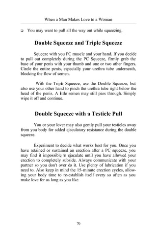 When a Man Makes Love to a Woman
_________________________________________________________________________________________
70
q You may want to pull all the way out while squeezing.
Double Squeeze and Triple Squeeze
Squeeze with you PC muscle and your hand. If you decide
to pull out completely during the PC Squeeze, firmly grab the
base of your penis with your thumb and one or two other fingers.
Circle the entire penis, especially your urethra tube underneath,
blocking the flow of semen.
With the Triple Squeeze, use the Double Squeeze, but
also use your other hand to pinch the urethra tube right below the
head of the penis. A little semen may still pass through. Simply
wipe it off and continue.
Double Squeeze with a Testicle Pull
You or your lover may also gently pull your testicles away
from you body for added ejaculatory resistance during the double
squeeze.
Experiment to decide what works best for you. Once you
have retained or sustained an erection after a PC squeeze, you
may find it impossible to ejaculate until you have allowed your
erection to completely subside. Always communicate with your
partner so you don't over do it. Use plenty of lubrication if you
need to. Also keep in mind the 15-minute erection cycles, allow-
ing your body time to re-establish itself every so often as you
make love for as long as you like.
 