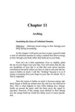 Chapter 11
Arching
Sustaining the Zone of Unlimited Stamina
Objective: Allowing sexual energy to flow through your
body during lovemaking.
In this chapter I will teach you how to pace yourself inside
a zone of unlimited stamina by using a method that allows energy
to flow through your body rather than build up in your body.
First, let’s do a little experiment. Ever so slightly, glide
the tip of your finger over your lips. You will notice that the mu-
cus membrane of your lips is so thin that your nerves become
stimulated to the point where you have to stop or rub your lips be-
cause it tickles so much. I call this “Arching” because it is as if
energy is jumping from your finger to your lips. Go ahead. Try it.
This is important.
Now the reason it tickles so much is because energy sud-
denly began to build up around your lips and was not allowed to
flow. This is what happens to men while making love. Energy
builds up around the penis until the brain gives the signal to
ejaculate. However, if this energy were allowed to flow during
sex, the energy build up would less likely occur or cause ejacula-
tion.
 