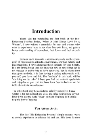 Introduction
Thank you for purchasing my first book of the Bio-
Enhancing Systems Series, "When A Man Makes Love To A
Woman". I have written it essentially for men and woman who
want to experience more to sex than they ever have, and gain a
better understanding of themselves, their lovers and their sexual-
ity.
Because one's sexuality is dependent greatly on the syner-
gism of relationships, attitude, environment, spiritual beliefs, and
preconceptions, I have addressed these subjects for your benefit.
It is my strong belief that just knowing how to have better sex is
not enough to enable one to have better sex. Sex is much more
than great methods. It is first having a healthy relationship with
yourself, your lover and life. The "methods" in this book will be
"the icing on the cake". I hope you find the material applicable
and enjoyable as you read the book from front to back or use the
table of contents as a reference.
The entire book may be considered entirely subjective. I have
written it for the husband and wife, and since your spouse is your
lover I will use the word "lover" in-place of spouse as it should
help the flow of reading.
You Are an Artist
The title "Bio-Enhancing Systems" simply means: ways
to deeply experience or enhance life and sex. This book is more
7
 